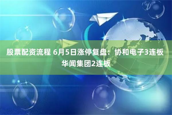 股票配资流程 6月5日涨停复盘：协和电子3连板 华闻集团2连板