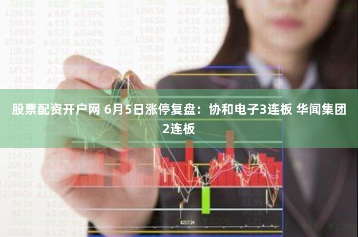 股票配资开户网 6月5日涨停复盘：协和电子3连板 华闻集团2连板