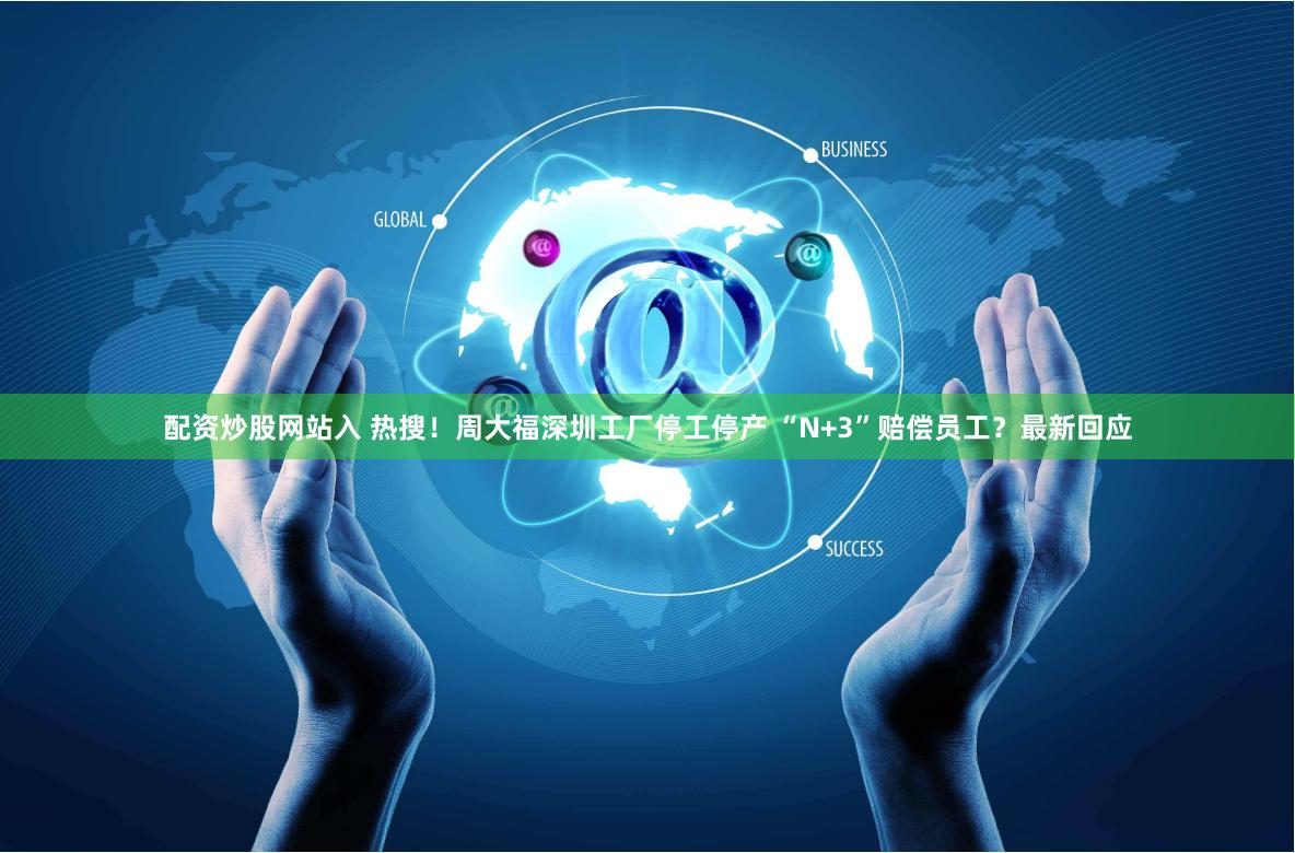 配资炒股网站入 热搜！周大福深圳工厂停工停产 “N+3”赔偿员工？最新回应
