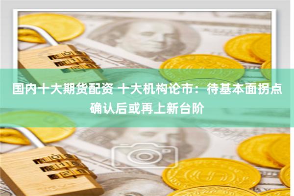 国内十大期货配资 十大机构论市：待基本面拐点确认后或再上新台阶