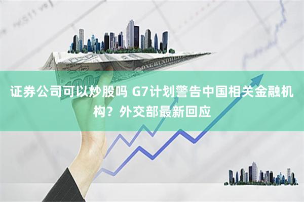 证券公司可以炒股吗 G7计划警告中国相关金融机构？外交部最新回应