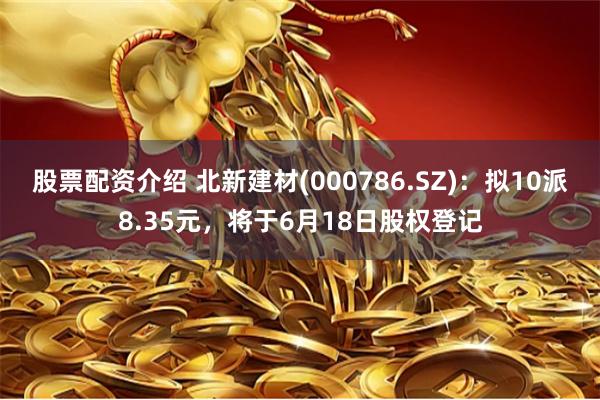 股票配资介绍 北新建材(000786.SZ)：拟10派8.35元，将于6月18日股权登记