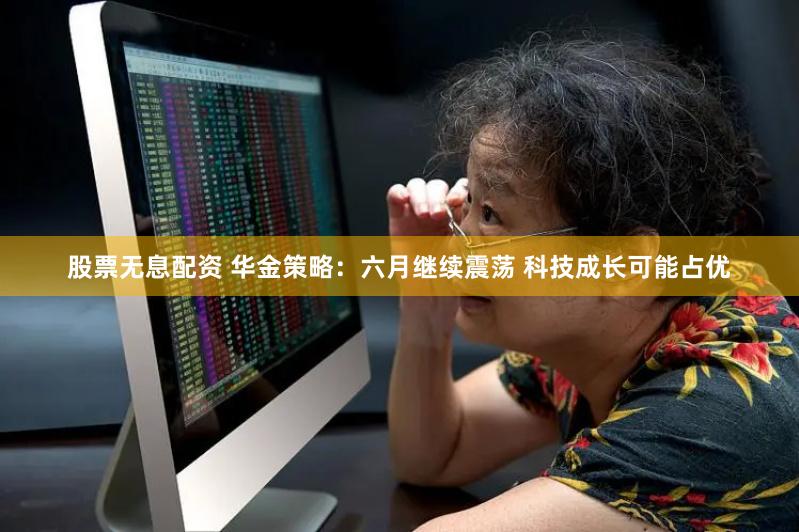 股票无息配资 华金策略：六月继续震荡 科技成长可能占优