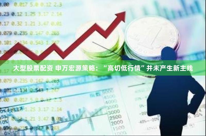 大型股票配资 申万宏源策略：“高切低行情”并未产生新主线