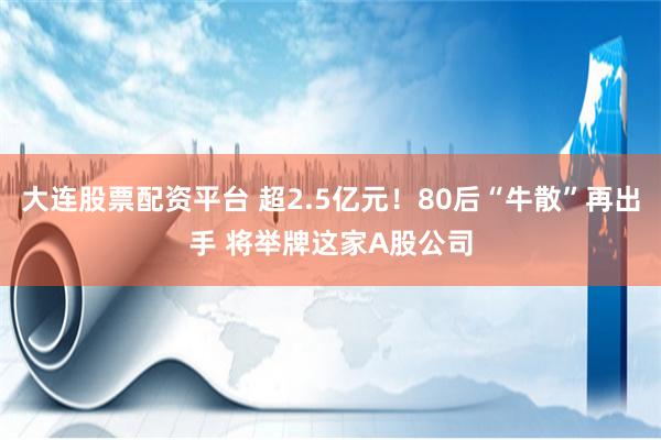 大连股票配资平台 超2.5亿元！80后“牛散”再出手 将举牌这家A股公司