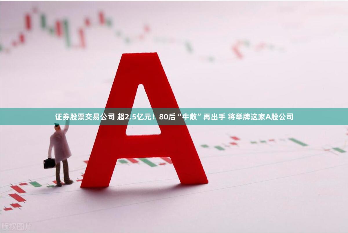 证券股票交易公司 超2.5亿元！80后“牛散”再出手 将举牌这家A股公司