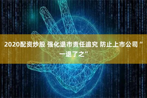 2020配资炒股 强化退市责任追究 防止上市公司“一退了之”