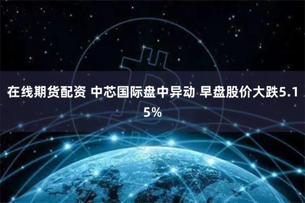 在线期货配资 中芯国际盘中异动 早盘股价大跌5.15%