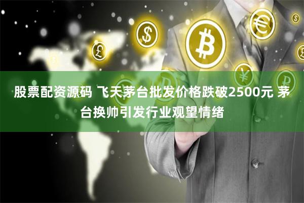 股票配资源码 飞天茅台批发价格跌破2500元 茅台换帅引发行业观望情绪