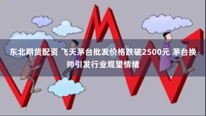 东北期货配资 飞天茅台批发价格跌破2500元 茅台换帅引发行业观望情绪