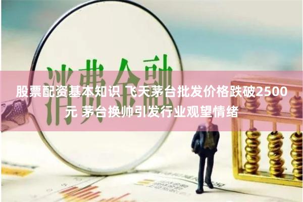 股票配资基本知识 飞天茅台批发价格跌破2500元 茅台换帅引发行业观望情绪