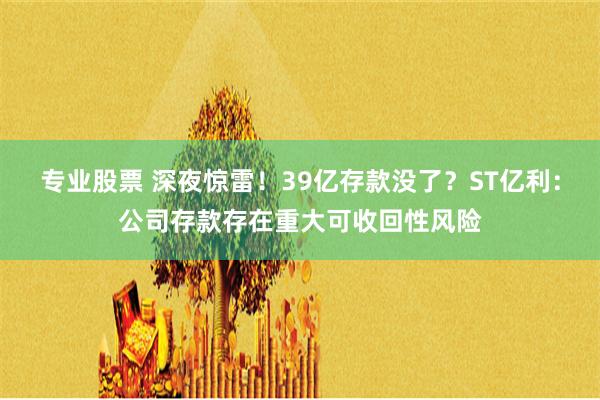 专业股票 深夜惊雷！39亿存款没了？ST亿利：公司存款存在重大可收回性风险