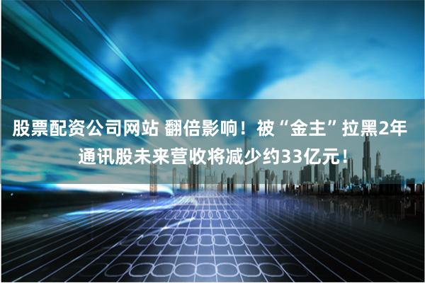 股票配资公司网站 翻倍影响！被“金主”拉黑2年 通讯股未来营收将减少约33亿元！