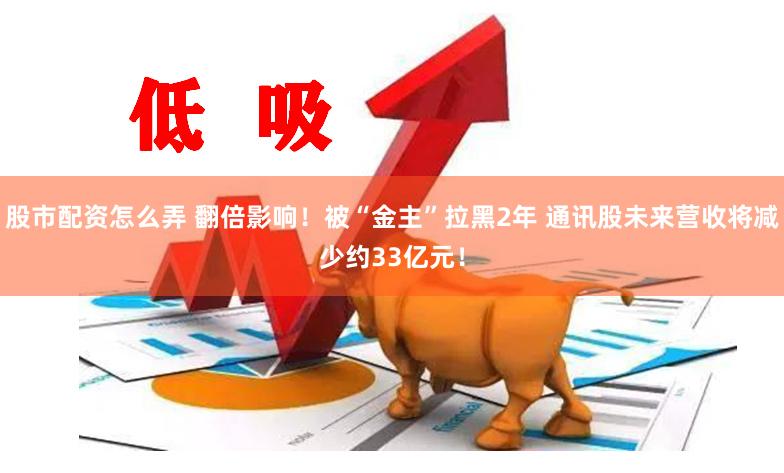 股市配资怎么弄 翻倍影响！被“金主”拉黑2年 通讯股未来营收将减少约33亿元！