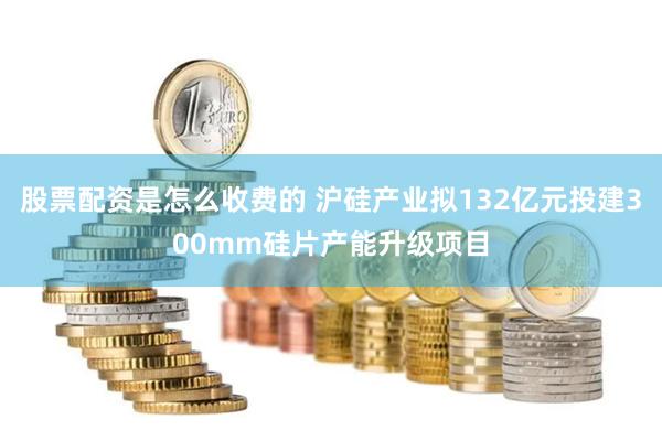 股票配资是怎么收费的 沪硅产业拟132亿元投建300mm硅片产能升级项目