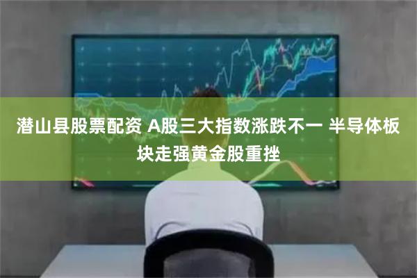 潜山县股票配资 A股三大指数涨跌不一 半导体板块走强黄金股重挫