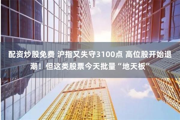 配资炒股免费 沪指又失守3100点 高位股开始退潮！但这类股票今天批量“地天板”