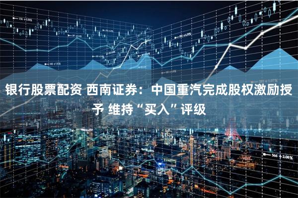银行股票配资 西南证券：中国重汽完成股权激励授予 维持“买入”评级