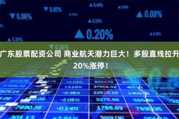 广东股票配资公司 商业航天潜力巨大!多股直线拉升 20%涨停!