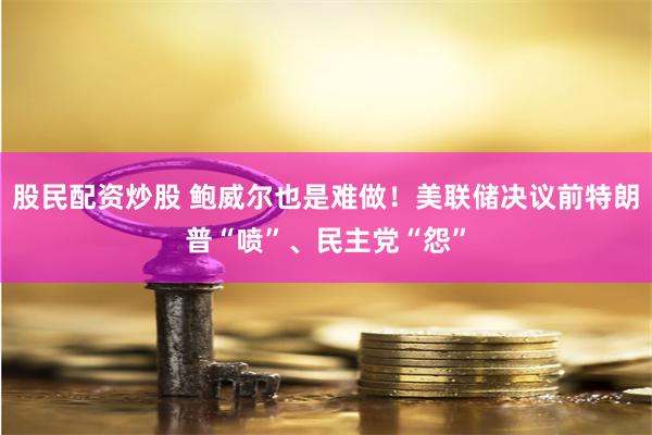 股民配资炒股 鲍威尔也是难做！美联储决议前特朗普“喷”、民主党“怨”