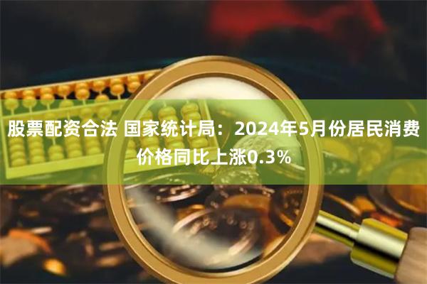 股票配资合法 国家统计局：2024年5月份居民消费价格同比上涨0.3%