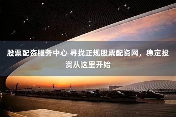 股票配资服务中心 寻找正规股票配资网，稳定投资从这里开始