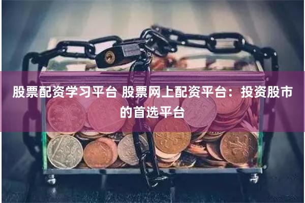 股票配资学习平台 股票网上配资平台：投资股市的首选平台