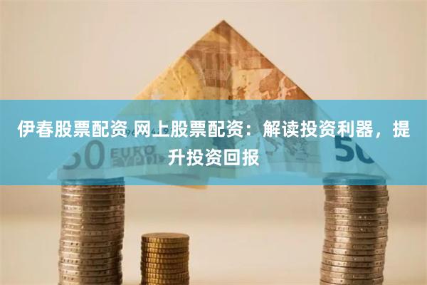 伊春股票配资 网上股票配资：解读投资利器，提升投资回报