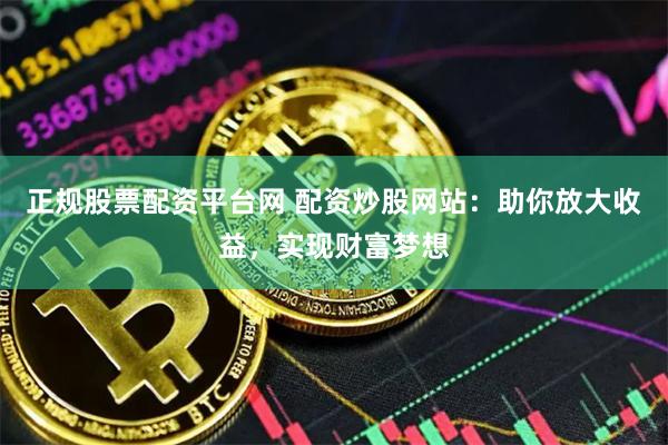 正规股票配资平台网 配资炒股网站：助你放大收益，实现财富梦想