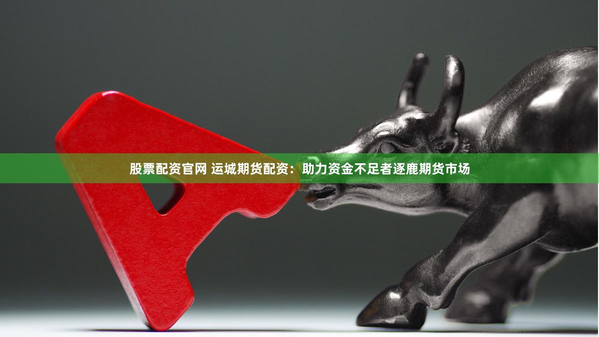 股票配资官网 运城期货配资：助力资金不足者逐鹿期货市场