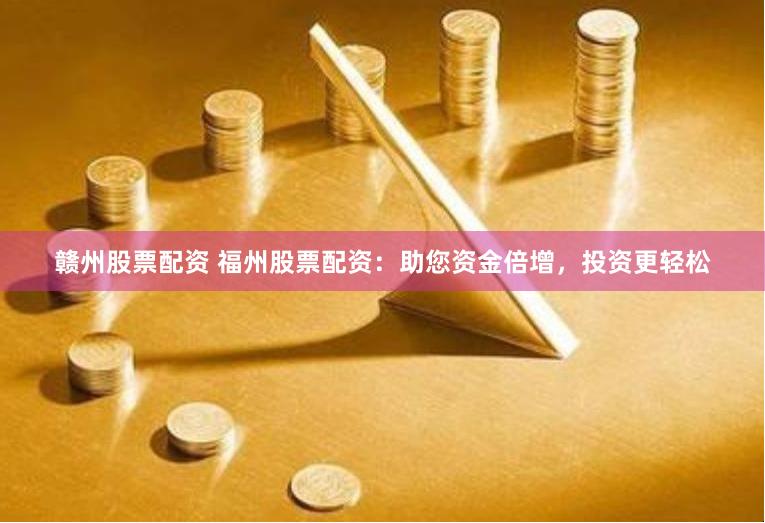 赣州股票配资 福州股票配资：助您资金倍增，投资更轻松