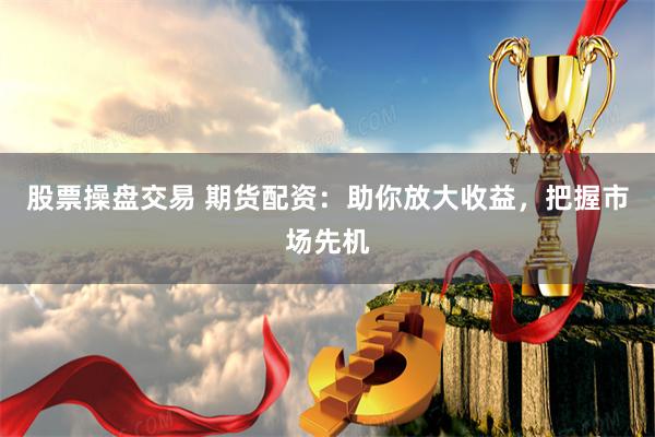 股票操盘交易 期货配资：助你放大收益，把握市场先机