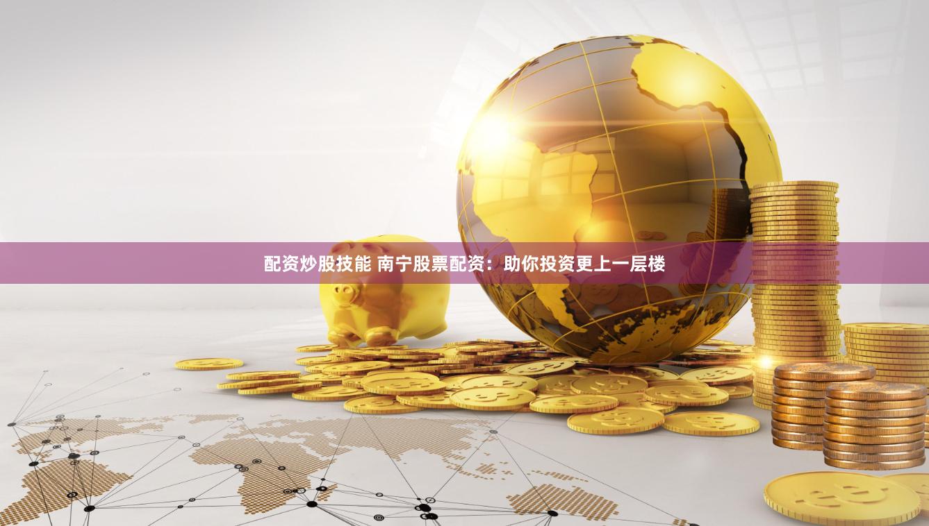 配资炒股技能 南宁股票配资：助你投资更上一层楼