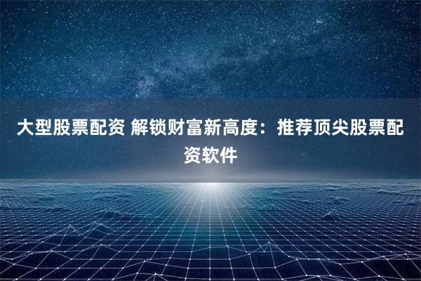 大型股票配资 解锁财富新高度：推荐顶尖股票配资软件