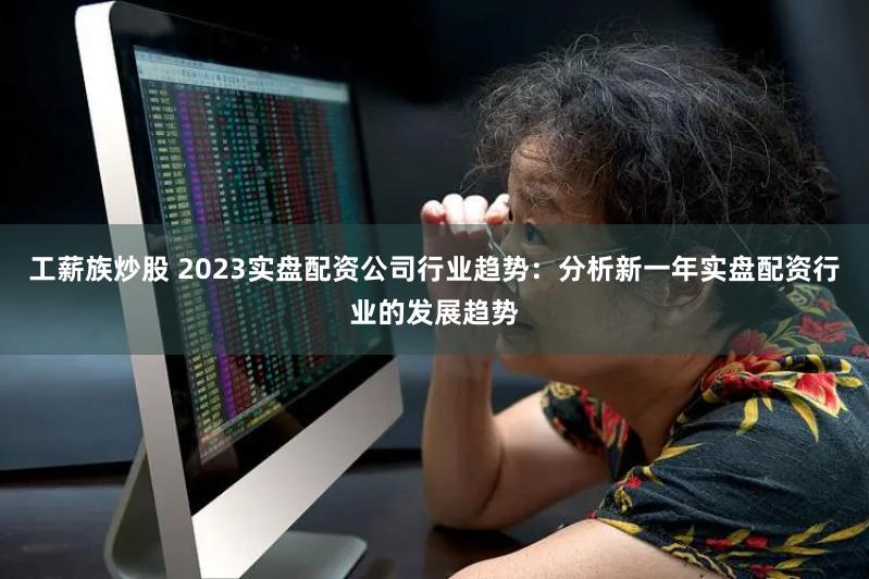 工薪族炒股 2023实盘配资公司行业趋势：分析新一年实盘配资行业的发展趋势