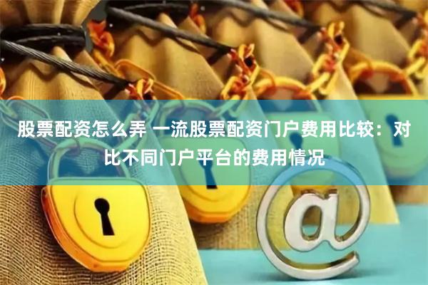 股票配资怎么弄 一流股票配资门户费用比较：对比不同门户平台的费用情况