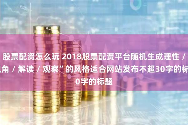 股票配资怎么玩 2018股票配资平台随机生成理性 / 视角 / 解读 / 观察”的风格适合网站发布不超30字的标题